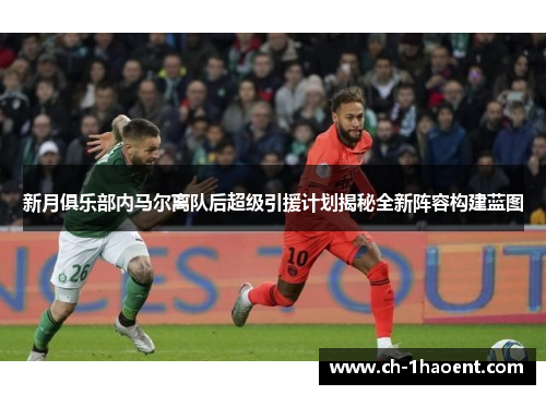 新月俱乐部内马尔离队后超级引援计划揭秘全新阵容构建蓝图