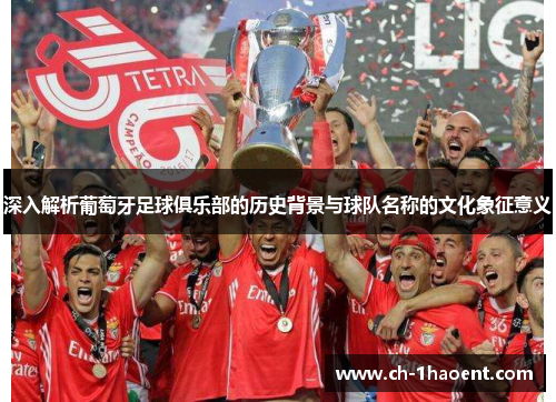 深入解析葡萄牙足球俱乐部的历史背景与球队名称的文化象征意义