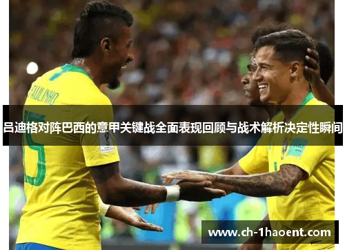 吕迪格对阵巴西的意甲关键战全面表现回顾与战术解析决定性瞬间