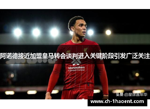 阿诺德接近加盟皇马转会谈判进入关键阶段引发广泛关注